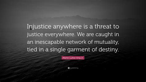 Injustice Anywhere Is A Threat To Justice Everywhere We Are Caught In An Inescapable Network Of Mutuality Tied In A Single Garment Of Destiny Whatever Affects One Directly Affects All Indirectly Injustice Anywhere Is A Threat To Justice Everywhere We Are Caught In An Inescapable Network Of Mutuality Tied In A Single Garment Of Destiny Whatever Affects One Directly Affects All Indirectly